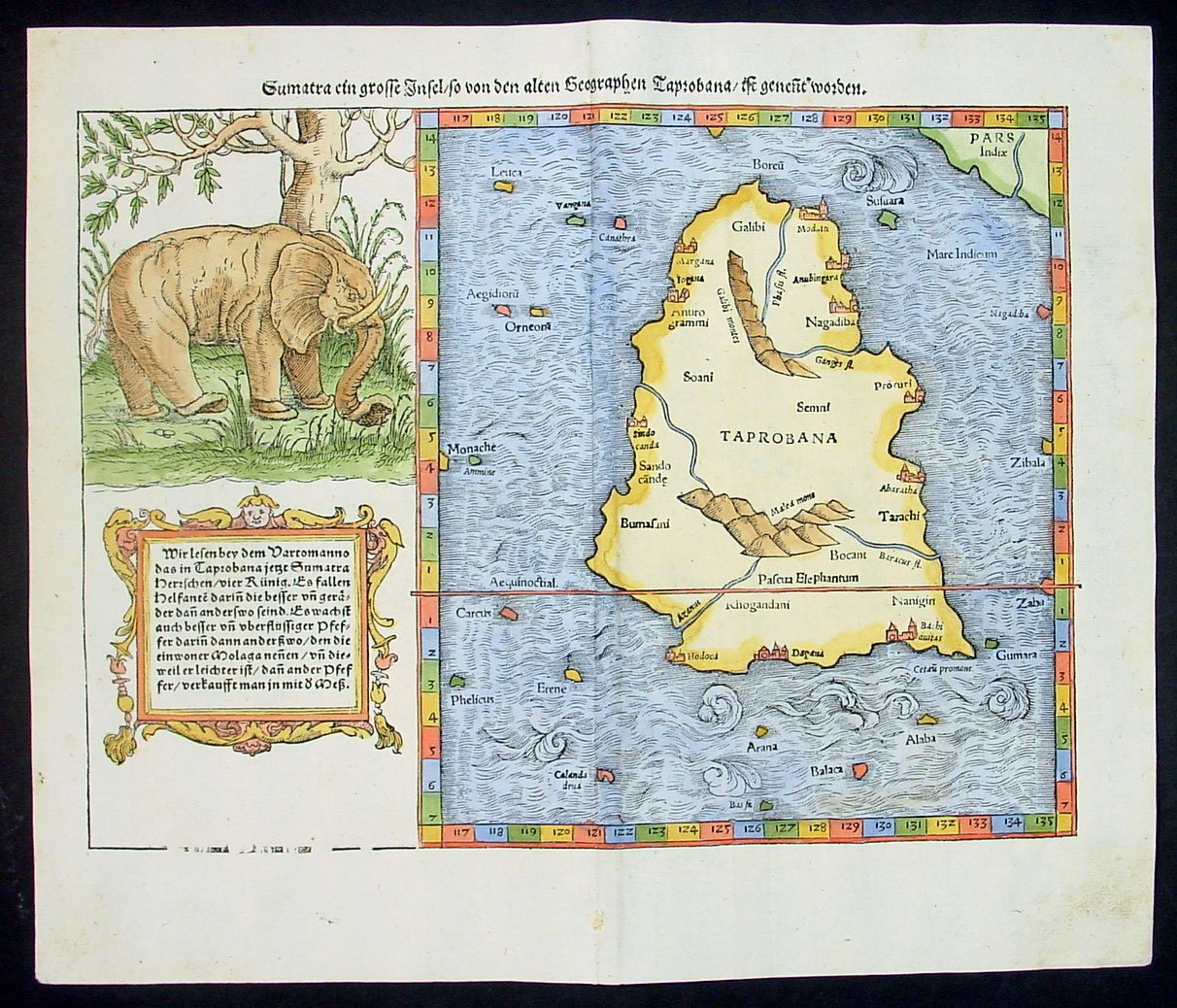 Münster on India
These leaves from Book V of one of the earliest editions of Cosmographia (the Latin edition from the Basel printing house of Sebastian Heinrich-Petri, 1552) are devoted to Asia ("De terris Asiae maioris"), and more specifically to India. In his text, Münster clearly follows *Strabo*, relying heavily on his Geography (Book XV: On India).

PAGE 1063*  is devoted to the Mongol Empire ("Imperatorum Tartarorum"), China, and India. In his description of Mongolia and China, Münster relied largely on Marco Polo's book Il Milione ("The Million"), known in English as the "Travels of Marco Polo". Münster refers to China as Cathay -- the name by which North China was known in medieval Europe. The page describes the Mongol Empire of Genghis Khan ("Cingkis/Changius Can") and his sons. Münster lists Mongolian rulers, including Kublai Khan, Temur, and Timur (Tamerlane).
PAGE 1064* gives basic facts on India. Most of Münster's text is based on Strabo's Geography. In Book XV, "On India," Strabo writes:
   "India is bounded on the north from Ariana to the eastern sea, by the extremities of the Taurus, which by the natives are severally called 'Paropamisus' and 'Emodus' and 'Imaus' and other names, but by the Macedonians 'Caucasus'; on the west by the Indus River; but the southern and eastern sides, which are much greater than the other two, extend out into the Atlantic sea, and thus the shape of the country becomes rhomboidal, each of the greater sides exceeding the opposite side by as much as three thousand stadia, which is the same number of stadia by which the cape common to the eastern and southern coast extends equally farther out in either direction than the rest of the shore. Now the length of the western side from the Caucasian Mountains to the southern sea is generally called thirteen thousand stadia, I mean along the Indus River to its outlets, so that the the opposite side, the eastern, if one adds the thousand of the cape, will be sixteen thousand stadia. These, then, are the minimum and maximum breadths of the country."

Several comments are in order here. The term "Indian Caucasus" was commonly used for the Hindu Kush. Paropamisus is a mountain range in northwest Afghanistan, stretching from the Hindu Kush toward the Elburz Mountains in Iran. The Taurus mountain range lies in southern Turkey. However, the names "Taurus" and "Imaus" were used by Münster for the Hindu Kush and the Himalayas. The text mentions the Indus and the Ganges rivers.

PAGE 1065* and *PAGE 1066* begin with an account of the stade, an ancient unit of length: it was the Greek equivalent of the furlong (a Babylonian unit of 660 feet), but measured 1/10th of a minute of degree (i.e., 600 feet instead of 660 feet). Thereafter the description of India continues, including its resouces ("India qualis &amp; quanta regio"), the customs and habits of the Indians ("Indorum mores"), and the caste system ("Septem ordines Indorum"). The leaf contains two woodcut illustrations: an Indian native, and an elephant used by a farmer for ploughing.
PAGE 1068* is devoted to the animals of India, and its introductory illustration shows a group of major animals all assembled calmly in one place, as if for a family portrait. [Here's a closer look at the *group of animals*.]
PAGE 1069* begins by describing Indian elephants. The remaining part of the leaf deals with various monstrous animals; there are good pictures of the elephant and the dragon. Authors like Pliny (Münster: "Plinius") published illustrations and descriptions of these beasts.
PAGE 1070* contains a story about dragons and their fights with elephants. When the ancient Roman historian Pliny recorded seeing crocodiles fighting elephants, he described them as dragons, and Münster repeats this legend. In the following text, he writes about elephants, their strength, and their enemies: long and horrible serpents, giant scorpions, and other species. Thereafter follows a short section on gryphons (also known as griffins) of India. [Here's a closer look at the *griffin*.] The gryphon is a creature described as having the body of a lion, the head and wings of an eagle, and a back covered with feathers. The talons and claws of the gryphon were so enormous that they have often been made into drinking cups. The behavior of the Gryphon was described as being similar to that of birds: they make nests, but lay agate instead of eggs. According to Münster, gryphons of India and Bactria were mighty animals: no beast could fight them, except for lions and elephants.
PAGE 1071* and *PAGE 1072* are devoted to Bucephalus, the most famous horse of ancient times. Bucephalus, whose name means "ox-head," was called that because of his wide forehead and slightly "dished-shaped" face, marked by a white star. A black stallion only 15 hands high, he achieved fame carrying his master, Alexander the Great. The story is that Alexander met Bucephalus for the first time when he was only twelve years old. When Alexander's father, Philip, was looking at horses to buy, Bucephalus was brought out, but proved dangerously unruly. Alexander noticed that Bucephalus was frightened by his own shadow, so he turned the excited horse to face the sun, then vaulted onto the young stallion's back and rode him successfully. Alexander and Bucephalus rode thousands of miles and fought in many battles together, winning an enormous empire. Bucephalus finally died at the advanced age of 30, of wounds received in  the battle against Porus on the Hydaspes in 326 BCE. Alexander honored him with a large, formal funeral, which he himself led, and named a city "Bucephala" in his honour. [Here's a closer look at *Bucephalus*.]
PAGE 1073* and *PAGE 1074* are devoted to the conquest of  Scythia and India by Alexander the Great and to various animals and monsters met by the Macedonians during their travels. Münster mentions hippopotamuses, elephants, tigers, bears, lions, and many other beasts. The leaf contains four woodcut pictures: 1) a saddled horse (or mule); 2) a horrible river-horse with giant teeth; 3) two three-headed crested hydras or serpents ("cristati serpentes") with weasel-like bodies; 4) two giant lobsters. (Here's a closer look at the *serpents*.) In his text, Münster clearly follows Strabo's Geography, "Book XV: On India":
   "I might almost say that the same animals are to be found in India as in Aethiopia and Egypt, and that the Indian rivers have all the other river animals except the hippopotamus, although Onesicritus says that the hippopotamus is also to be found in India. As for the people of India, those in the south are like the Aethiopians in colour, although they are like the rest in respect to countenance and hair (for on account of the humidity of the air their hair does not curl), whereas those in the north are like the Egyptians."

In the early summer of 27, Alexander left Bactria with a reinforced army under a reorganized command. If Plutarch's figure of 120,000 men has any reality, however, it must include all kinds of auxiliary services, together with muleteers, camel drivers, medical corps, peddlers, entertainers, women, and children; the fighting strength perhaps stood at about 35,000. Recrossing the Hindu Kush, probably by Bamian and the Ghorband Valley, Alexander divided his forces. Half the army with the baggage, with both cavalry commanders, was sent through the Khyber Pass, while he himself led the rest, together with his siege train, through the hills to the north.

PAGE 1075* contains, at the top, a section on animals encountered by the Macedonians during their voyage. It includes a woodcut of a horse with a beautifully groomed mane. Thereafter follows a section on various towns in India conquered by Alexander. It also includes a comment on Bacchus and Hercules, and a woodcut of Bacchus drinking wine.
PAGE 1076* (incorrectly printed as 6710) describes the conquest of the rocky Indian fortress of Aornus (326 BC). The Macedonian invasion of India started with the conquest of the valleys of the Kunar and Swat near the foothills of the Himalayas, where the Indian tribe of the Assacenians offered fierce resistance. Fleeing their besieged cities, the Assacenians withdrew to the rock fortress of Aornus (Dornos; probably the hill of Pir-Sar in northern Pakistan). [Here's a closer look at *Aornus*]. Aornus had a reputation for being absolutely impregnable; according to legend even the hero Hercules had failed to capture the rock. But Alexander, together with Ptolemy and a small force of his best armed troops, made his way up anyway, and conquered the fortress. The leaf contains a woodcut depicting the capture of Aornus.
PAGE 1077* and *PAGE 1078*  and *PAGE 1079*are devoted to Alexander's conquest of India. The text describes the greatest of Alexander's battles in India, which was fought against Porus, the raja of the lands between the Jhelum and the Chenab rivers in Punjab. The battle took place in July 326 B.C. at the river Hydaspes (the Jhelum); from a later edition, here's a look at the *battle at the Hydaspes*. After facing the Indians for days across an unfordable part of the river, Alexander, by using diversionary tactics, managed to cross the river above their camp during a thunderstorm. More troublesome to Alexander than the numerical superiority of Porus' 34,000-man army were the 200 elephants that threatened the effectiveness of the Macedonian cavalry. Page 1077 contains a woodcut showing an elephant carrying a group of soldiers; here's a closer look at this *military elephant*. (And from a later German edition of 1628: *more military elephants*, and *military elephants on a raft*, and even *an elephant plowing*.) During the battle, Alexander overwhelmed Porus's left wing, forcing it back upon the elephants, which panicked and plunged riderless into the Indian ranks. The Macedonian phalanx then routed the enemy. Alexander captured Porus and, as with the other local rulers he had defeated, allowed him to continue to govern his territory. Alexander even subdued an independent province and granted it to Porus as a gift. The illustration on Page 1079 shows two wild boars.
PAGE 1080* describes various animals and creatures inhabiting India. First come the race of Ichthyophagi ("Fish-eaters") [*a closer look at the Ichthyophagi*], who live in "India on the near side of the Ganges" (what we now call India). Munster follows Pliny (22 CE), who says about them:
   "The Ichthyophagi, on the ebbing of the tide, collect fish, which they cast upon the rocks and dry in the sun. When they have well-broiled them, the bones are piled in heaps, and the flesh trodden with the feet is made into cakes, which are again exposed to the sun and used as food. In bad weather, when fish cannot be procured, the bones of which they have made heaps are pounded, made into cakes and eaten, but they suck the fresh bones. Some also live upon shellfish, when they are fattened, which is done by throwing them into holes and standing pools of the sea, where they are supplied with small fish, and used as food when other fish are scarce. They have various kinds of places for preserving and feeding fish, from whence they derive their supply."

Then come the creatures who live in "India beyond the Ganges" (which we now call Southeast Asia).  In the medieval mappaemundi, lurking at the edges of the world were monstrous races. The text, here too following Pliny, contains the description of some of these species: the Cyclops (giants with one enormous eye in the middle of the forehead); the Blemmyai (they were headless and had their faces on their chests) [*another look at the Blemmyae*]; the Sciopods (although one-legged, they were very swift and used their single large feet as an umbrella to shade themselves from the sun). But, most importantly, there were the Cynocephali (Cynocephales, "Dog-heads"), one of the best-known monstrous races. They had the body of a man and the head of a dog. According to Pliny, they lived in the mountains of India and barked to communicate. They lived in caves, wore animal skins, hunted very succesfully, and used javelins, bows, and swords. Other sources that circulated in the middle ages picture the Cynocephali much more frighteningly, with enormous teeth and breathing fire. Several sources make them cannibals. All sources emphasize that they combine the natures of man and beast. [A closer look at the *monster races*.] The Pygmei seem to include  creatures with long hanging ears that droop to the ground, who evoke the earlier *Panotii*. [An inventory of these and other monstrous creatures from the *Nuremberg Chronicle, 1493*.]

PAGE 1081* talks about the pygmies (who are shown at the bottom of Page 1080), and about the birds (especially storks), who inhabit India. In the knowledge of the ancients, Pygmies, measuring twenty-seven inches in height, dwelled in mountains beyond the utmost limits of India. Pliny states that they built their cabins of mud mixed with feathers and eggshells. Aristotle allots them underground dens. For the harvest of wheat they wielded axes, as though they were out to chop down a forest. Each year they were attacked by flocks of cranes whose home lay on the Russian steppe. Riding rams and goats, the Pygmies retaliated by destroying the eggs and nests of their foes. This story can be found in many sources.
PAGE 1082* begins with a section on the giant gold-mining ants ("De formicis Indianis"):
   "Nearchus says that the skins of gold-mining ants are like those of leopards. But Megasthenes speaks of these ants, as follows: that among the Derdae, a large tribe of Indians living towards the east and in the mountains, there is a plateau approximately three thousand stadia in circuit, and that below it are gold mines, of which the miners are ants, animals that are no smaller than foxes, are surpassingly swift, and live on the prey they catch. They dig holes in winter and heap up the earth at the mouths of the holes, like moles; and the gold dust requires but little smelting. The neighbouring peoples go after it on beasts of burden by stealth, for if they go openly the ants fight it out with them and pursue them when they flee, and then, having overtaken them, exterminate both them and their beasts; but to escape being seen by the ants, the people lay out pieces of flesh of wild beasts at different places, and when the ants are drawn away from around the holes, the people take up the gold-dust and, not knowing how to smelt it, dispose of it unwrought to traders at any price it will fetch." (Strabo, Book XV.44)

(And there's a new *theory about those ants*.) Thereafter follows a section on monkeys and dogs of India ("De simiis Indianis &amp; canibus") and on the Malay Peninsula (known in ancient times as the Chersonesus Aurea, or "Golden Peninsula").

PAGE 1083* begins with a short section about China ("Sina," "Simarum regione"). Thereafter follows a description of western India, in particular the coast of Gujarat ("Guzerat") and the city of Cambay or Khambhat ("Cambaia"). Cambay lies at the head of the Gulf of Cambay and the mouth of the Mahi River. The city was mentioned in 1293 by Marco Polo, who referred to it as a busy port. It was still a prosperous port in the late 1400's, when Muslim rulers controlled Gujarat ("Soldanus eius est sectae Mahumeticae"). The Ottomans formed a series of alliances with rulers of Gujarat to remove the Portuguese from there. In 1538, some 800 defenders held on to Diu against a siege by a joint Ottoman-Indian force. Münster mentions diamond mines in Gujerat. The following section deals with diamond and gold mines worldwide (India, Ethiopia, Macedonia, Cyprus, Arabia).
PAGE 1084* goes on to describe Narsinga (*a view, 1588*), the kingdom in Southern India, otherwise termed Vijayanagara or Bisnagar. (Elsewhere, Münster provides a *map of the Deccan and the south (c.1588)*, and a *map of Taprobana (1574)* or Sri Lanka.) Münster then writes about Calicut, the principal town of Narsinga, and Canonor, a port on the Arabian Sea, in northern Kerala state. Cannanore carried on an important trade with Persia and Arabia in the 12th and 13th centuries. Until the 1700's it was the capital of the raja of Kolattiri. The page is illustrated with a woodcut picture of a South Indian flower.
PAGE 1087* and *PAGE 1088* are devoted to the religious customs of Calicut. Page 1087 depicts a god or devil worshipped in Calicut called "Deumo" [here's a closer look at *this demonic image*] who is also described by *Ludovico Verthema* in 1503: "On the head of this image is a crown like that worn by the pope, but having the addition of four horns, besides which he is represented with a great gaping mouth, having four monstrous teeth. The nose is horridly deformed, with grim lowering eyes, a threatening look, and crooked hands, or talons like flesh-hooks, and feet somewhat like those of a cock; forming on the whole, a monster terrible to look at." There exists an early English translation of selected sections of Casmographia, in the book A briefe collection and compendious extract of straunge and memorable thinges, gathered out of the Cosmographye of Sebastian Munster, wherein is made a plaine description of diuers and straunge lawes, rites, maners and properties of sondrye nations, and a short report of straunge histories of diuers men, and of the nature and properties of certaine fovvles, fishes, beastes, monsters, and sondry countryes and places, published in London in 1574 by Tomas Marshe. The section on Calicut ("Of Calechut the famous Mart of India") can be found on pages 86-89, and includes the following passage: "Their kinge is addicted to to the worshipping of devills. (...) The king hass the picture of this devill ['Deumo'] in his chappell, sitting with a Diademe on his heade, like unto the bishops of Rome, but his Diademe has four hornes aboute, and this picture hapeth with a wyde mouth shewinge foure teeth. It hath a deformed nose, grim and terrible eyes." Then Page 1088 depicts what seems to have been a (misunderstood) form of the "hook-swinging" ritual (here's a closer look at the *hook-swinging* illustration) once commonly performed as part of some popular Hindu religious festivals.
PAGE 1089* and *PAGE 1090* provide further information about Calicut ("Calechut") in southwestern India. Calicut (now Kozhikode) is a city in northern Kerala state. A once-famous cotton-weaving centre, it is remembered as the place of origin of calico, to which it gave its name. The place was an early focus for Arab traders, who first settled there in the 7th century. Vasco da Gama, the Portuguese discoverer of the sea route to India, reached Calicut in 1498. The Portuguese built a fortified trading post there in 1511, but it was abandoned in 1525. These pages deal  with the local fauna and flora (including spices, of course). Page 1089 contains three very nice woodcut pictures: a pepper plant; three parrots and an ostrich [here's a closer look at *the birds*]; and a monkey. Page 1090 contains a walnut tree; and two three-headed crested hydras or serpents with weasel-like bodies.